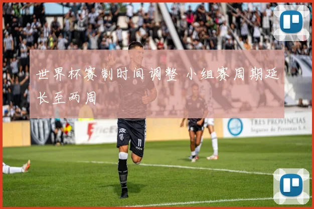 世界杯赛制时间调整 小组赛周期延长至两周