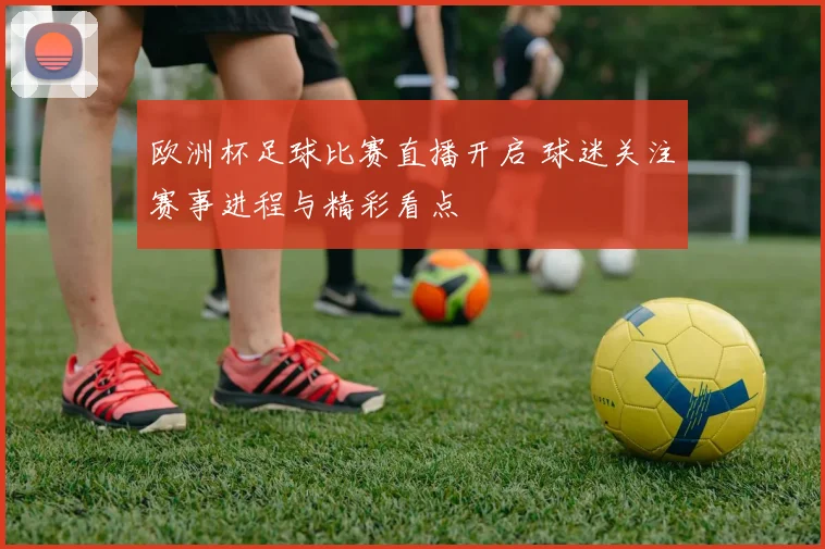 欧洲杯足球比赛直播开启 球迷关注赛事进程与精彩看点