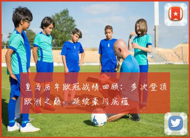 皇马历年欧冠战绩回顾:多次登顶欧洲之巅,延续豪门底蕴