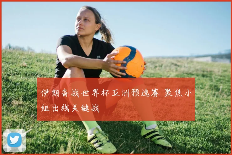 伊朗备战世界杯亚洲预选赛 聚焦小组出线关键战