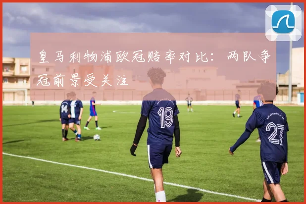 皇马利物浦欧冠赔率对比:两队争冠前景受关注