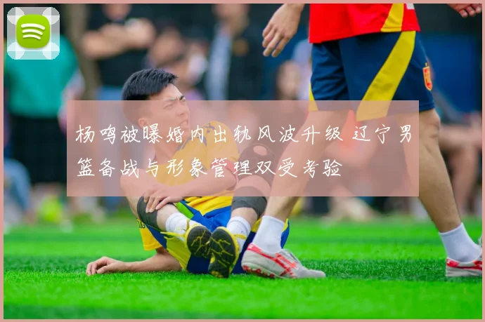 杨鸣被曝婚内出轨风波升级 辽宁男篮备战与形象管理双受考验