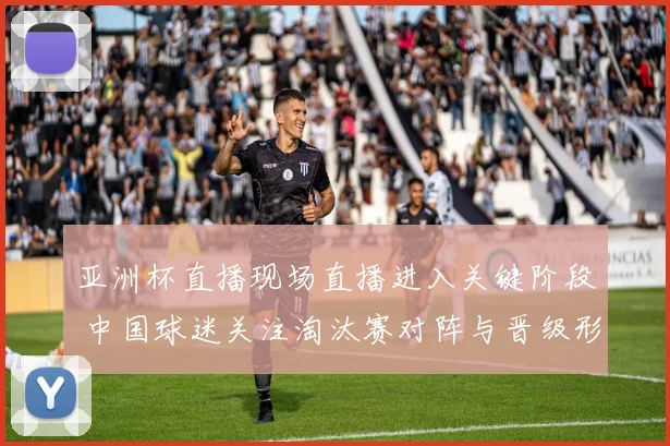 亚洲杯直播现场直播进入关键阶段 中国球迷关注淘汰赛对阵与晋级形势