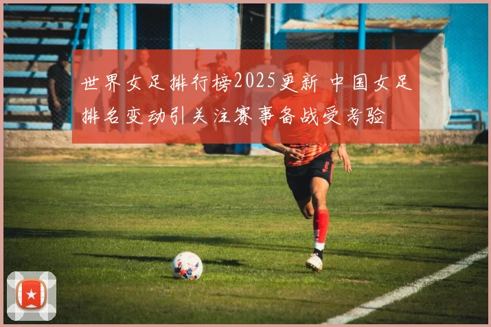 世界女足排行榜2025更新 中国女足排名变动引关注赛事备战受考验