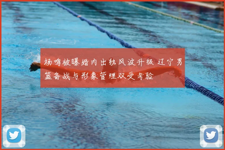 杨鸣被曝婚内出轨风波升级 辽宁男篮备战与形象管理双受考验