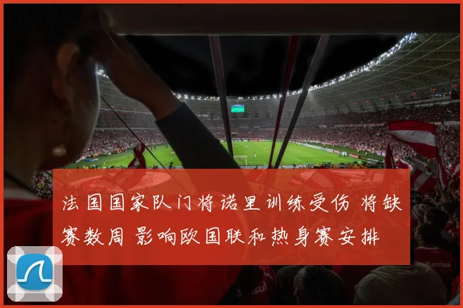 法国国家队门将诺里训练受伤 将缺赛数周 影响欧国联和热身赛安排