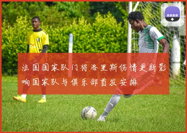 法国国家队门将洛里斯伤情更新影响国家队与俱乐部首发安排