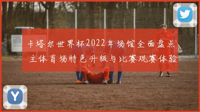 卡塔尔世界杯2022年场馆全面盘点 主体育场特色升级与比赛观赛体验解析