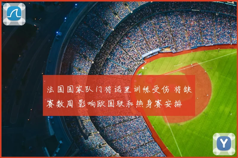 法国国家队门将诺里训练受伤 将缺赛数周 影响欧国联和热身赛安排