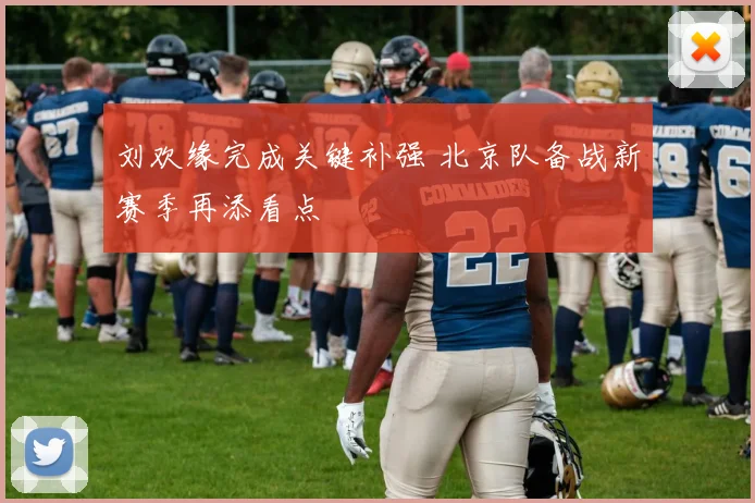 刘欢缘完成关键补强 北京队备战新赛季再添看点