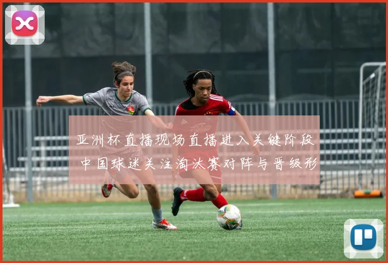 亚洲杯直播现场直播进入关键阶段 中国球迷关注淘汰赛对阵与晋级形势