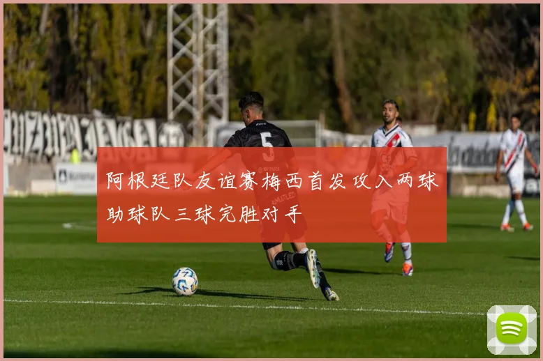 阿根廷队友谊赛梅西首发攻入两球助球队三球完胜对手