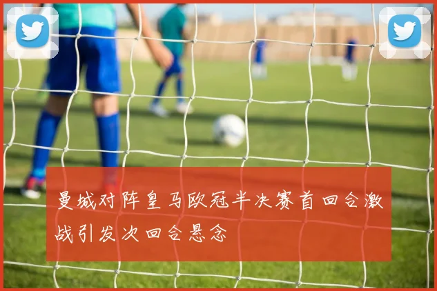 曼城对阵皇马欧冠半决赛首回合激战引发次回合悬念