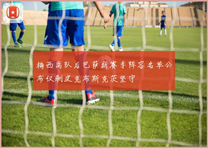 梅西离队后巴萨新赛季阵容名单公布仅剩皮克布斯克茨坚守