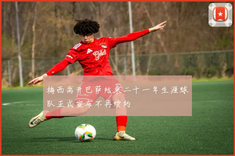 梅西离开巴萨结束二十一年生涯球队正式宣布不再续约