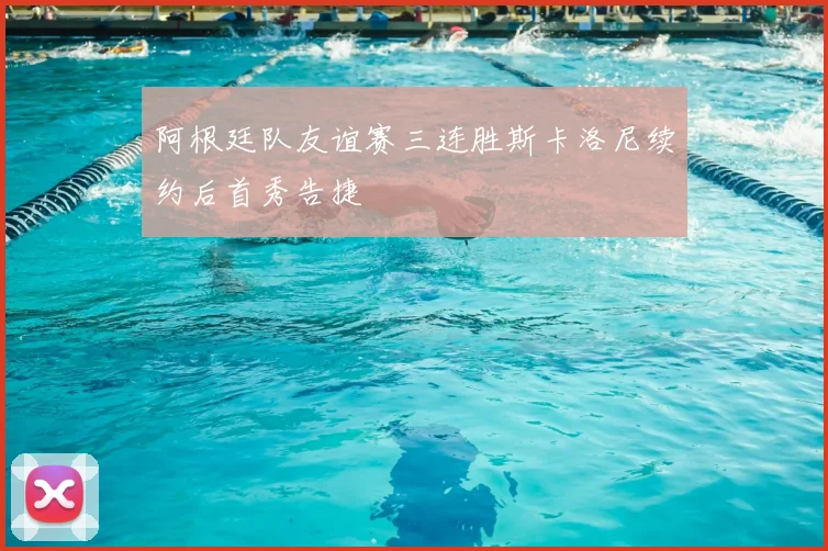 阿根廷队友谊赛三连胜斯卡洛尼续约后首秀告捷