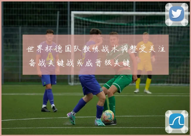 世界杯德国队教练战术调整受关注 备战关键战或成晋级关键